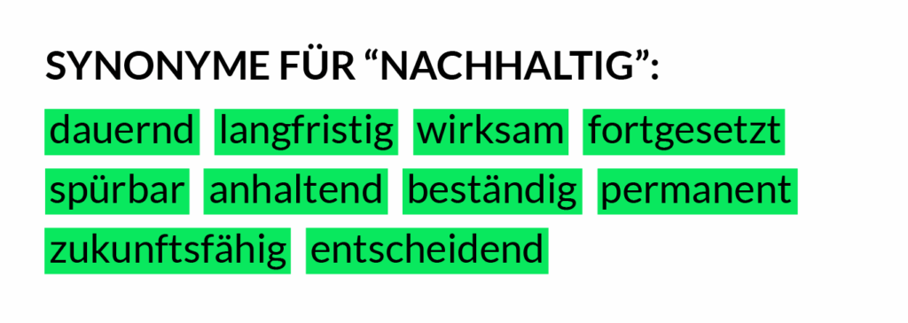 Synonyme für "nachhaltig": dauernd, langristig, wirksam, fortgesetzt, spürbar, anhaltend, beständig, permanent, zukunftsfähig, entscheidend